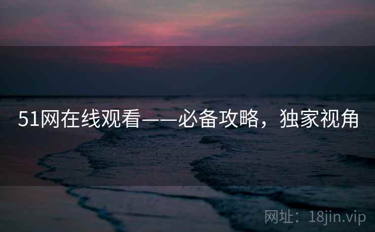 51网在线观看——必备攻略，独家视角