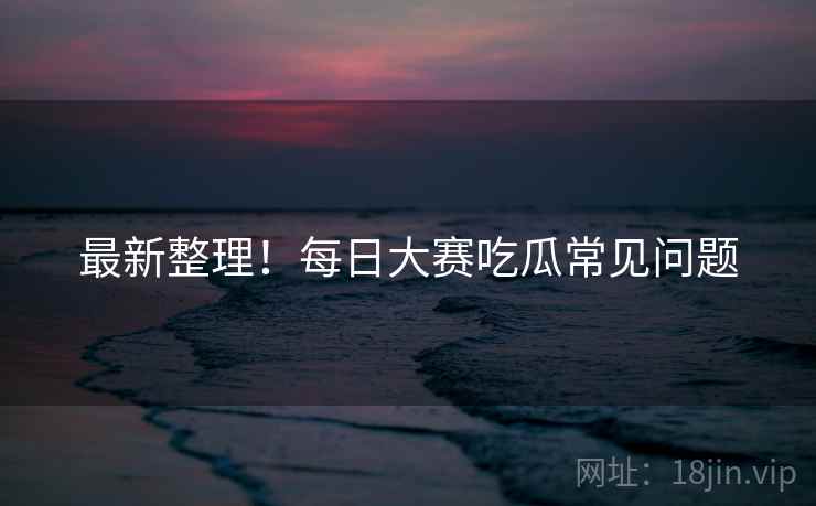 最新整理！每日大赛吃瓜常见问题