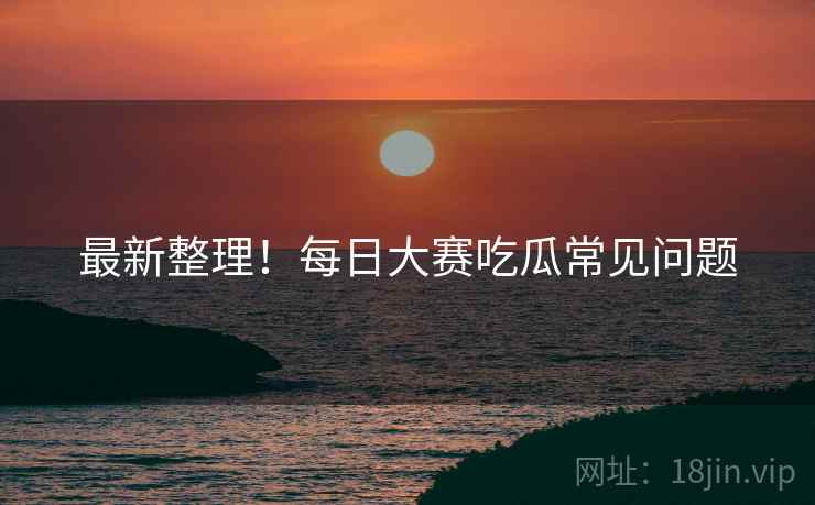 最新整理！每日大赛吃瓜常见问题