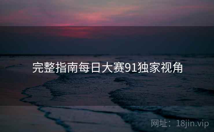 完整指南每日大赛91独家视角