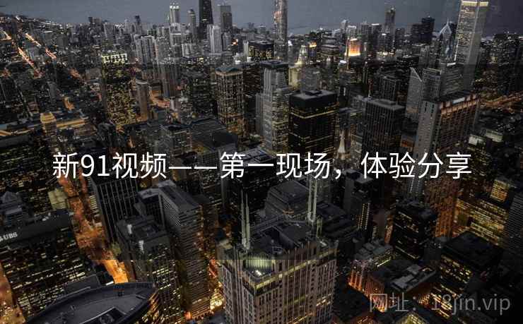 新91视频——第一现场，体验分享