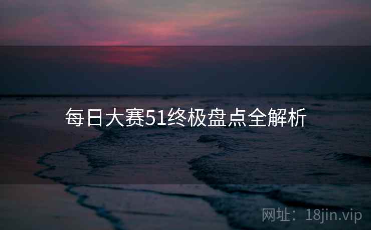 每日大赛51终极盘点全解析
