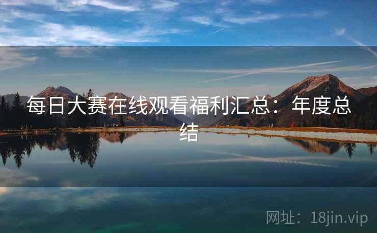每日大赛在线观看福利汇总：年度总结