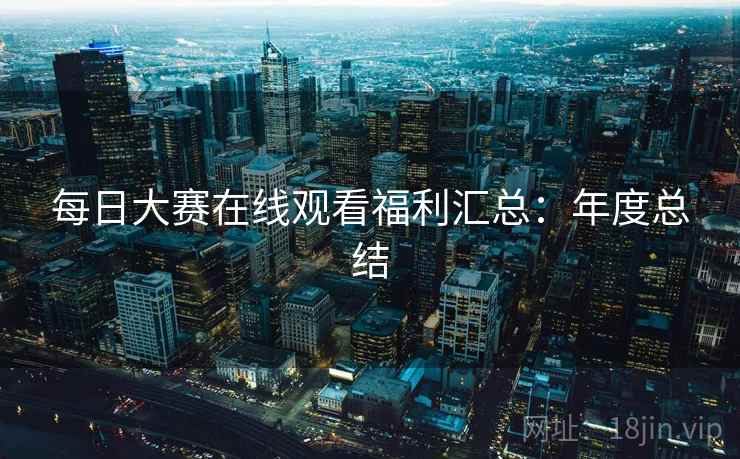 每日大赛在线观看福利汇总：年度总结