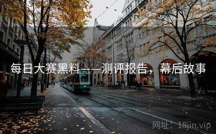 每日大赛黑料——测评报告，幕后故事