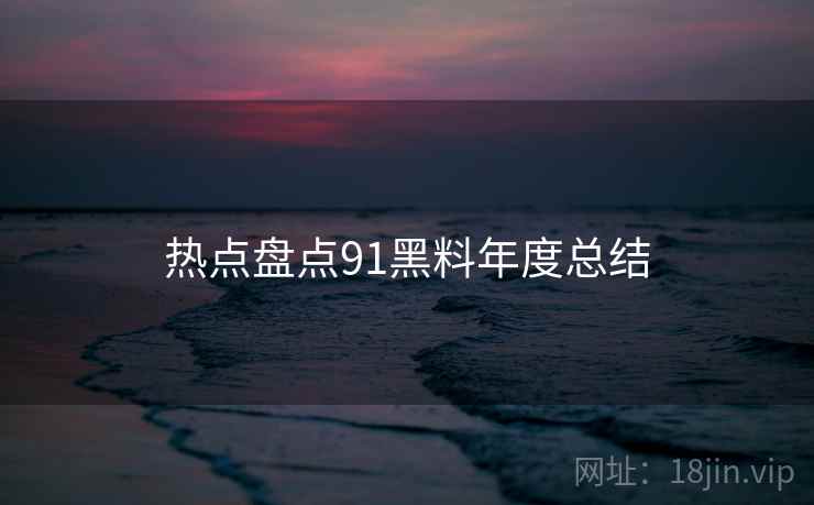 热点盘点91黑料年度总结