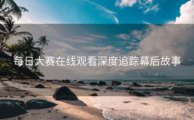 每日大赛在线观看深度追踪幕后故事