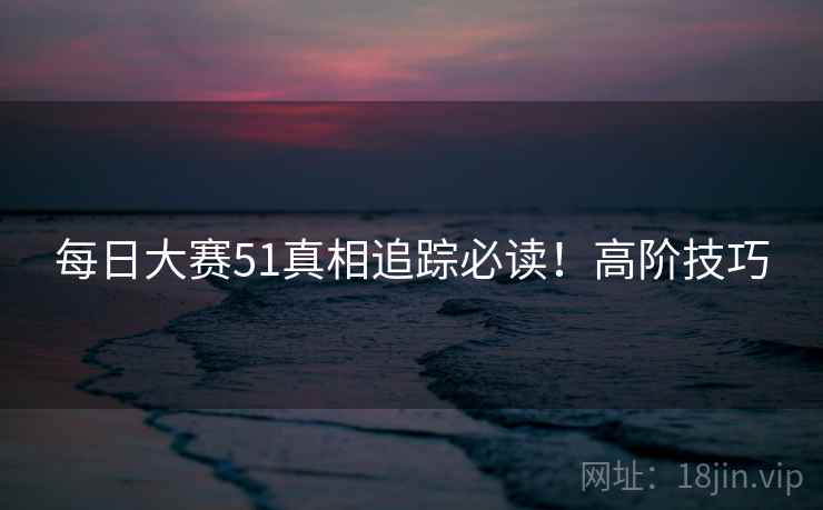 每日大赛51真相追踪必读！高阶技巧