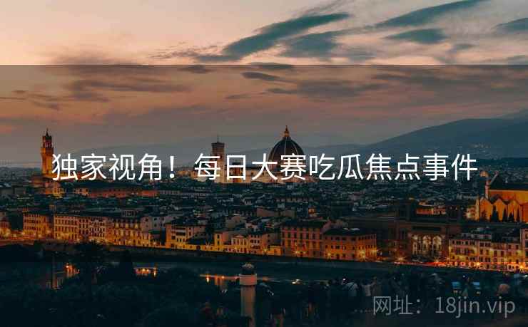 独家视角！每日大赛吃瓜焦点事件