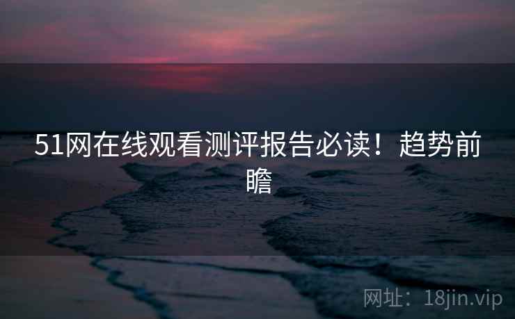 51网在线观看测评报告必读！趋势前瞻