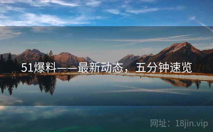 51爆料——最新动态，五分钟速览