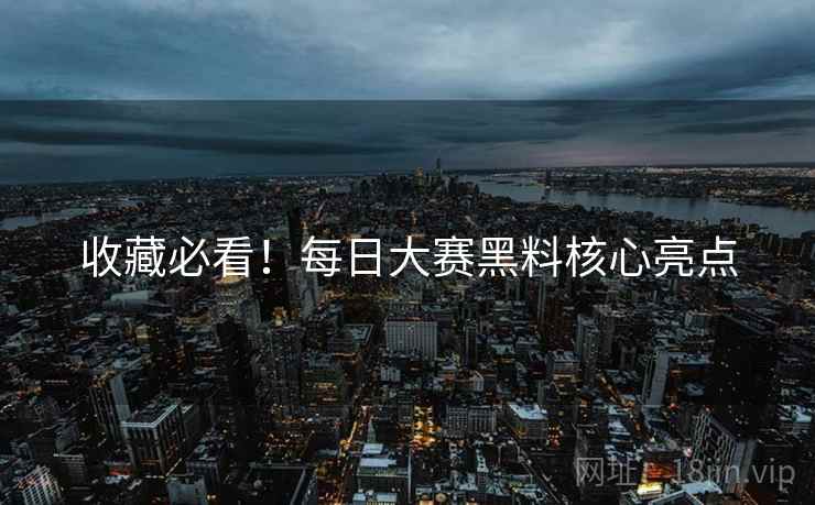 收藏必看！每日大赛黑料核心亮点