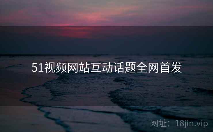 51视频网站互动话题全网首发