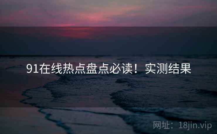 91在线热点盘点必读！实测结果