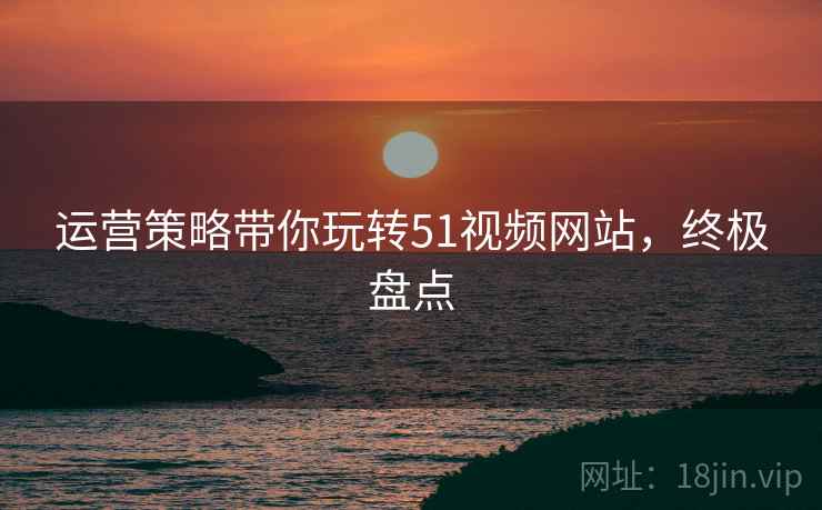 运营策略带你玩转51视频网站，终极盘点