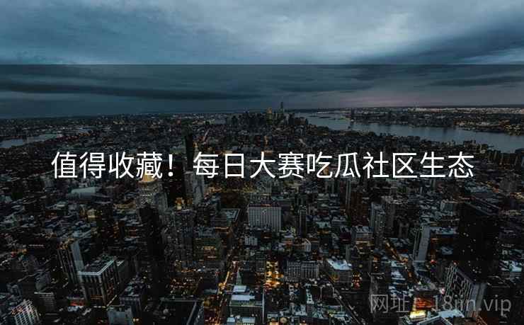 值得收藏！每日大赛吃瓜社区生态
