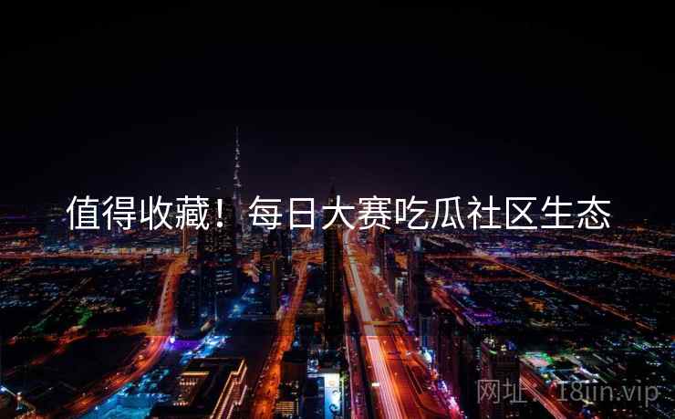 值得收藏！每日大赛吃瓜社区生态