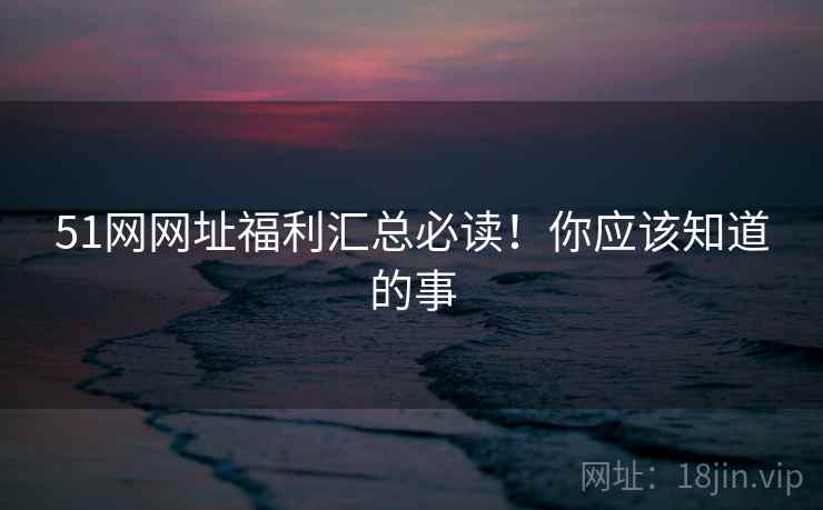 51网网址福利汇总必读！你应该知道的事