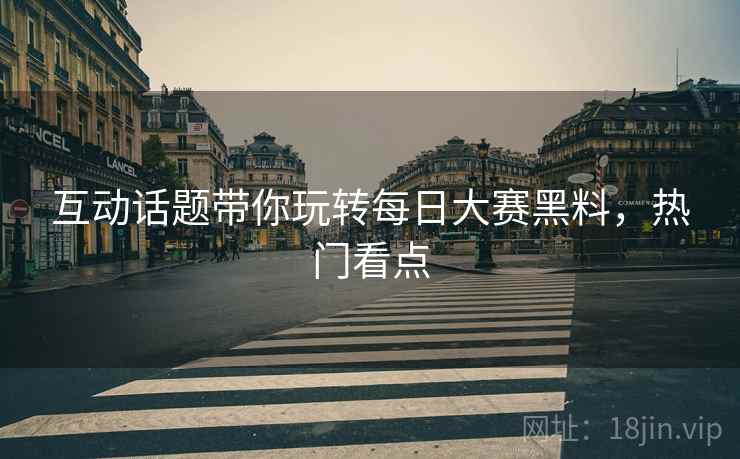 互动话题带你玩转每日大赛黑料，热门看点