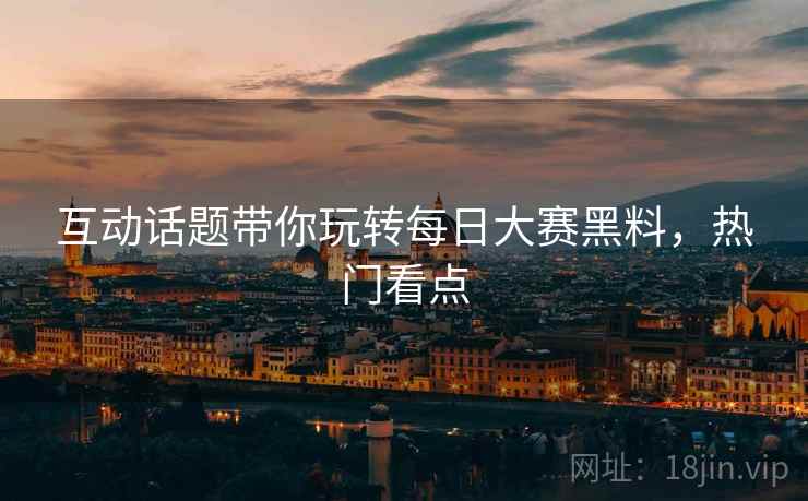 互动话题带你玩转每日大赛黑料，热门看点