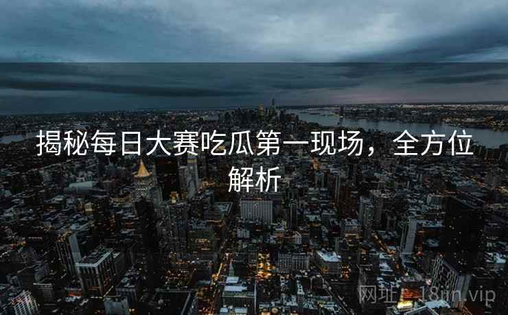 揭秘每日大赛吃瓜第一现场，全方位解析