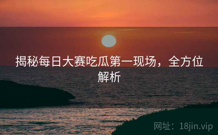 揭秘每日大赛吃瓜第一现场，全方位解析