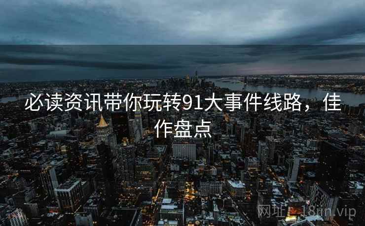 必读资讯带你玩转91大事件线路，佳作盘点